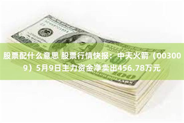股票配什么意思 股票行情快报：中天火箭（003009）5月9日主力资金净卖出456.78万元