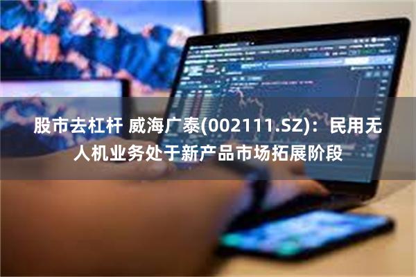 股市去杠杆 威海广泰(002111.SZ)：民用无人机业务处于新产品市场拓展阶段