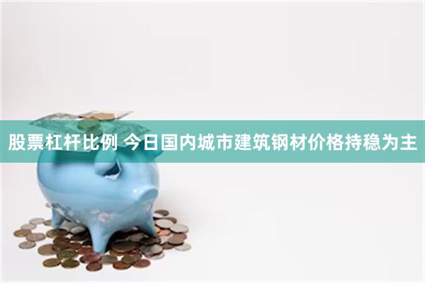 股票杠杆比例 今日国内城市建筑钢材价格持稳为主