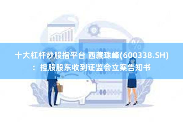 十大杠杆炒股指平台 西藏珠峰(600338.SH)：控股股东收到证监会立案告知书