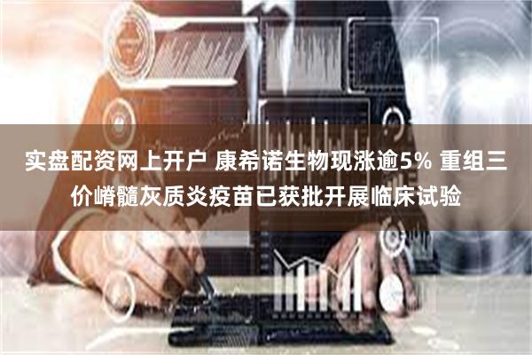 实盘配资网上开户 康希诺生物现涨逾5% 重组三价嵴髓灰质炎疫苗已获批开展临床试验