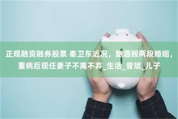 正规融资融券股票 秦卫东近况，酗酒毁两段婚姻，重病后现任妻子不离不弃_生活_曾斌_儿子
