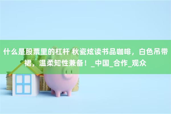 什么是股票里的杠杆 秋瓷炫读书品咖啡，白色吊带裙，温柔知性兼备！_中国_合作_观众