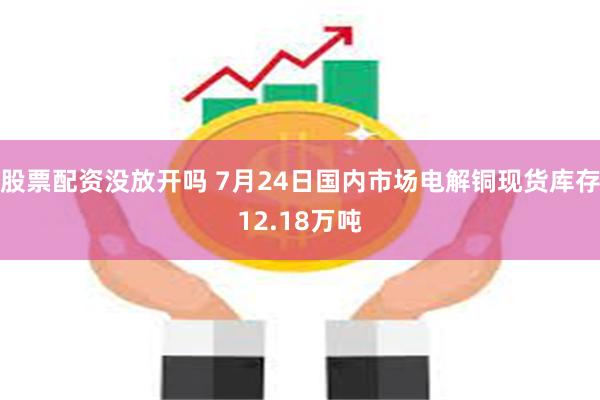 股票配资没放开吗 7月24日国内市场电解铜现货库存12.18万吨