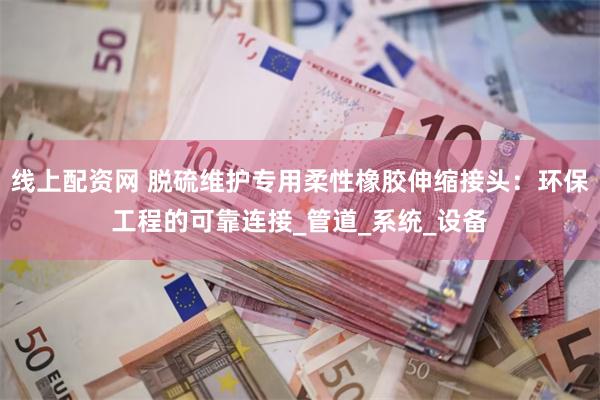 线上配资网 脱硫维护专用柔性橡胶伸缩接头：环保工程的可靠连接_管道_系统_设备