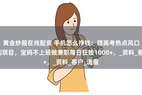黄金炒股在线配资 手机怎么挣钱：蹭高考热点风口，做暴利项目，宝妈不上班做兼职每日狂捡1000+，_资料_客户_流量
