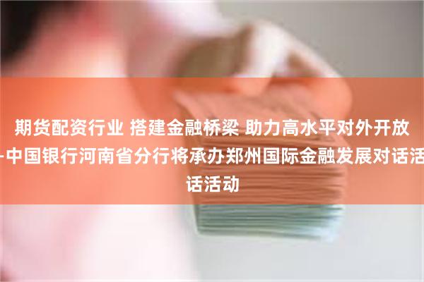 期货配资行业 搭建金融桥梁 助力高水平对外开放——中国银行河南省分行将承办郑州国际金融发展对话活动