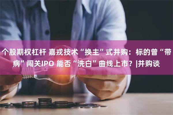 个股期权杠杆 嘉戎技术“换主”式并购：标的曾“带病”闯关IPO 能否“洗白”曲线上市？|并购谈