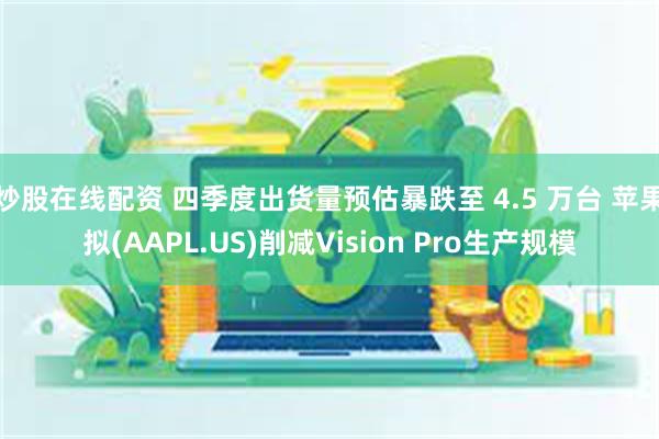 炒股在线配资 四季度出货量预估暴跌至 4.5 万台 苹果拟(AAPL.US)削减Vision Pro生产规模